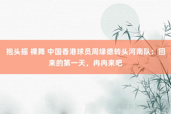 抱头摇 裸舞 中国香港球员周缘德转头河南队：回来的第一天，冉冉来吧