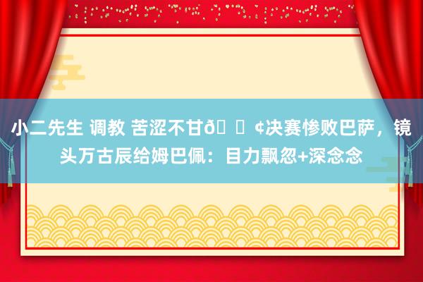 小二先生 调教 苦涩不甘😢决赛惨败巴萨，镜头万古辰给姆巴佩：目力飘忽+深念念