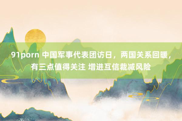 91porn 中国军事代表团访日，两国关系回暖，有三点值得关注 增进互信裁减风险