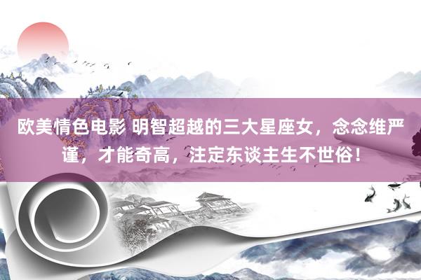 欧美情色电影 明智超越的三大星座女，念念维严谨，才能奇高，注定东谈主生不世俗！