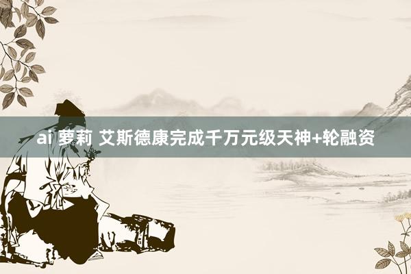 ai 萝莉 艾斯德康完成千万元级天神+轮融资