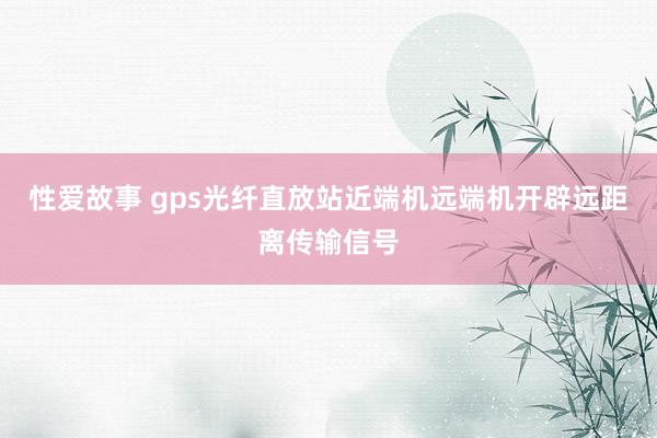 性爱故事 gps光纤直放站近端机远端机开辟远距离传输信号