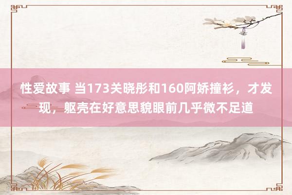 性爱故事 当173关晓彤和160阿娇撞衫，才发现，躯壳在好意思貌眼前几乎微不足道