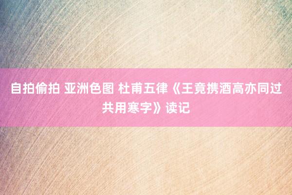 自拍偷拍 亚洲色图 杜甫五律《王竟携酒高亦同过共用寒字》读记