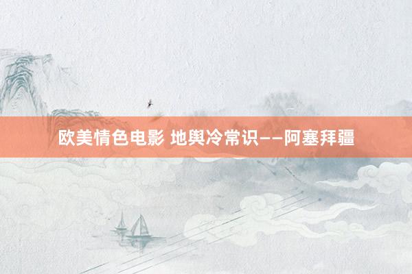 欧美情色电影 地舆冷常识——阿塞拜疆