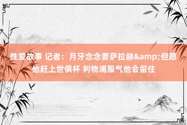 性爱故事 记者：月牙念念要萨拉赫&但愿他赶上世俱杯 利物浦服气他会留住