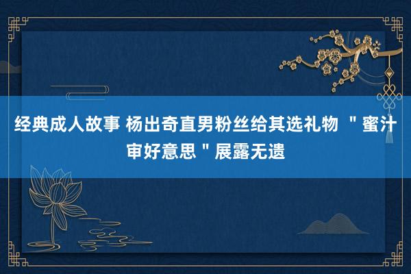 经典成人故事 杨出奇直男粉丝给其选礼物 ＂蜜汁审好意思＂展露无遗