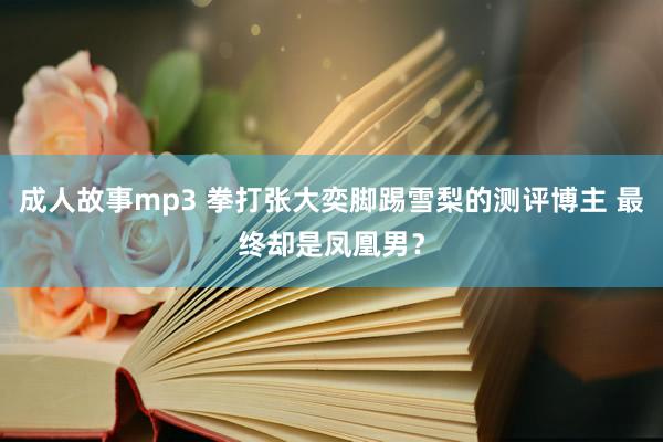 成人故事mp3 拳打张大奕脚踢雪梨的测评博主 最终却是凤凰男？