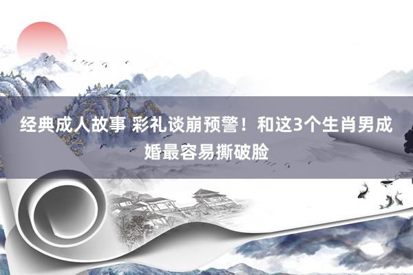 经典成人故事 彩礼谈崩预警！和这3个生肖男成婚最容易撕破脸