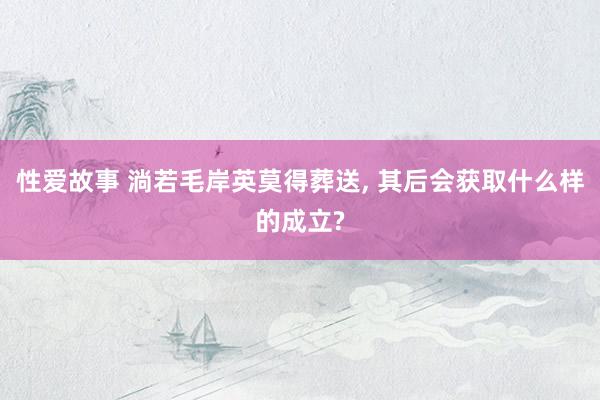 性爱故事 淌若毛岸英莫得葬送, 其后会获取什么样的成立?