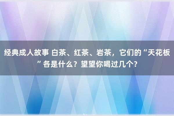 经典成人故事 白茶、红茶、岩茶，它们的“天花板”各是什么？望望你喝过几个？