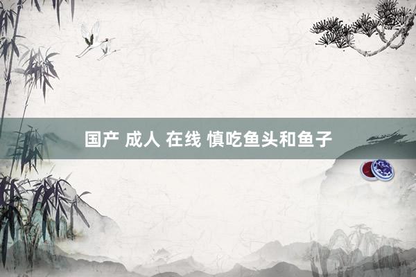 国产 成人 在线 慎吃鱼头和鱼子