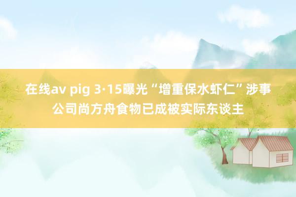 在线av pig 3·15曝光“增重保水虾仁”涉事公司尚方舟食物已成被实际东谈主