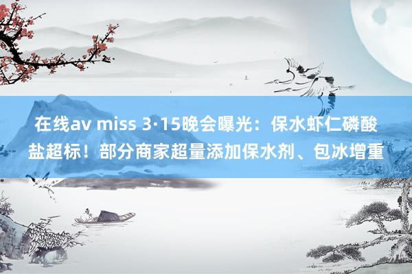 在线av miss 3·15晚会曝光：保水虾仁磷酸盐超标！部分商家超量添加保水剂、包冰增重