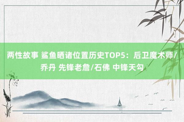 两性故事 鲨鱼晒诸位置历史TOP5：后卫魔术师/乔丹 先锋老詹/石佛 中锋天勾