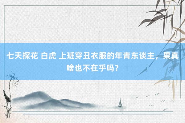 七天探花 白虎 上班穿丑衣服的年青东谈主，果真啥也不在乎吗？
