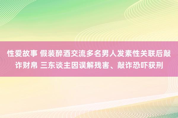 性爱故事 假装醉酒交流多名男人发素性关联后敲诈财帛 三东谈主因误解残害、敲诈恐吓获刑