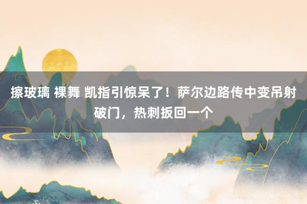 擦玻璃 裸舞 凯指引惊呆了！萨尔边路传中变吊射破门，热刺扳回一个