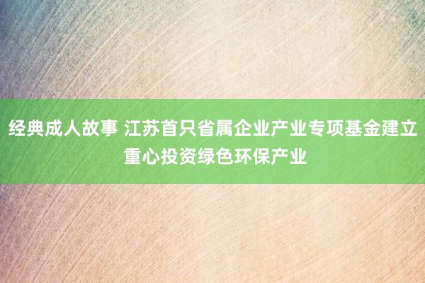 经典成人故事 江苏首只省属企业产业专项基金建立 重心投资绿色环保产业