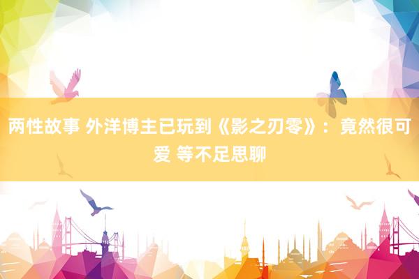 两性故事 外洋博主已玩到《影之刃零》：竟然很可爱 等不足思聊