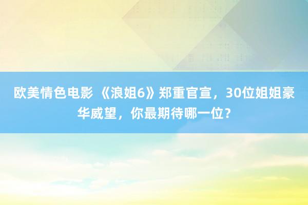 欧美情色电影 《浪姐6》郑重官宣，30位姐姐豪华威望，你最期待哪一位？