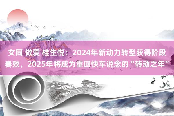女同 做爱 桂生悦：2024年新动力转型获得阶段奏效，2025年将成为重回快车说念的“转动之年”