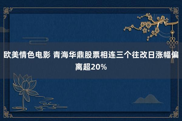 欧美情色电影 青海华鼎股票相连三个往改日涨幅偏离超20%