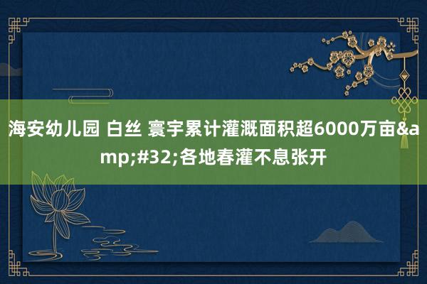 海安幼儿园 白丝 寰宇累计灌溉面积超6000万亩 各地春灌不息张开