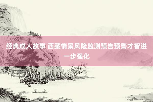 经典成人故事 西藏情景风险监测预告预警才智进一步强化