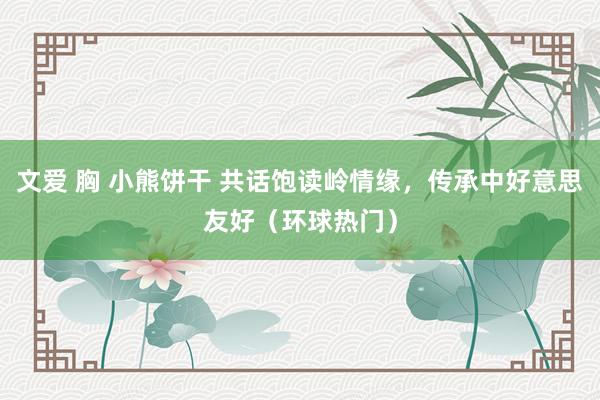 文爱 胸 小熊饼干 共话饱读岭情缘，传承中好意思友好（环球热门）
