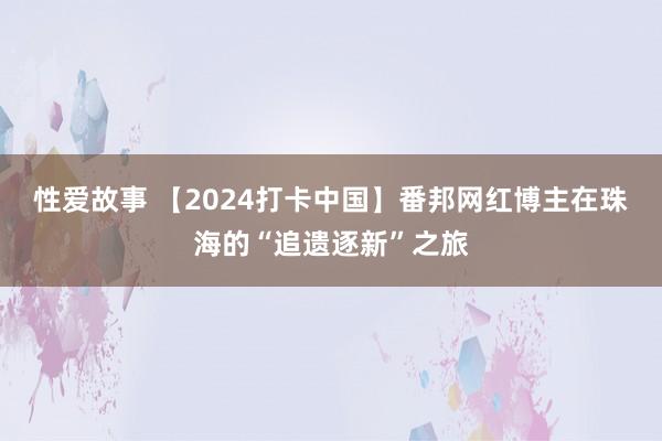 性爱故事 【2024打卡中国】番邦网红博主在珠海的“追遗逐新”之旅