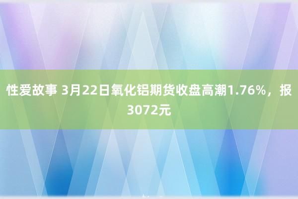 性爱故事 3月22日氧化铝期货收盘高潮1.76%,报3072元