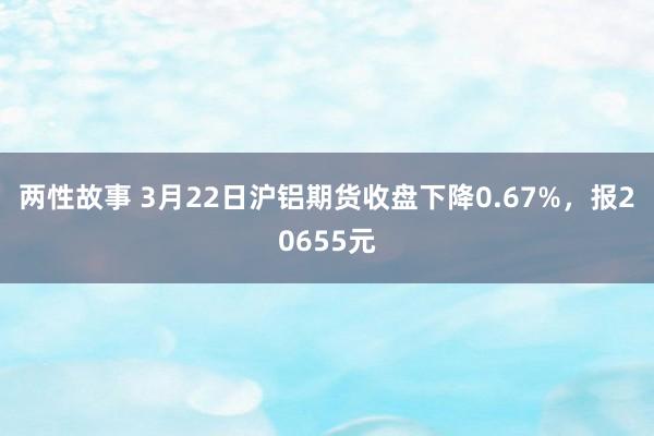 两性故事 3月22日沪铝期货收盘下降0.67%，报20655元