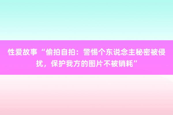 性爱故事 “偷拍自拍:警惕个东说念主秘密被侵扰,保护我方的图片不被销耗”