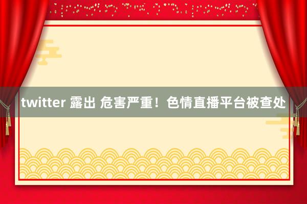 twitter 露出 危害严重！色情直播平台被查处