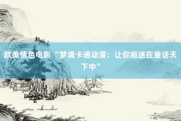 欧美情色电影 “梦境卡通动漫：让你痴迷在童话天下中”