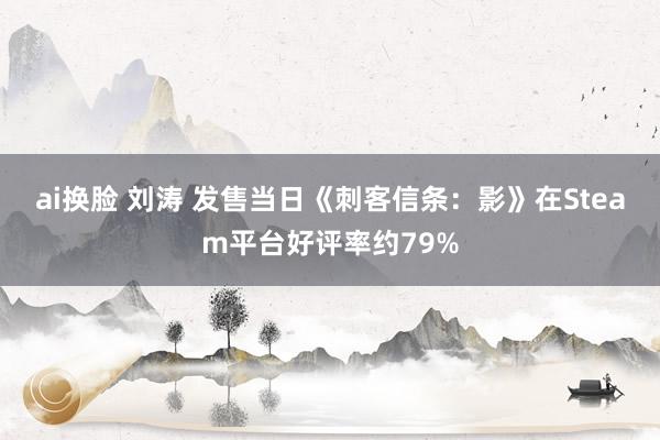 ai换脸 刘涛 发售当日《刺客信条：影》在Steam平台好评率约79%