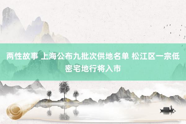 两性故事 上海公布九批次供地名单 松江区一宗低密宅地行将入市