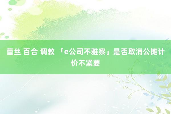 蕾丝 百合 调教 「e公司不雅察」是否取消公摊计价不紧要