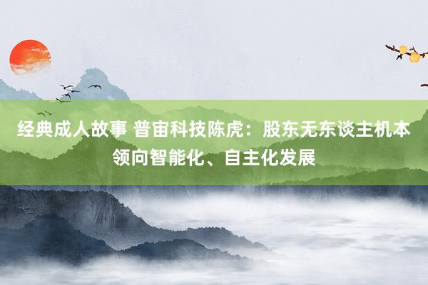 经典成人故事 普宙科技陈虎：股东无东谈主机本领向智能化、自主化发展