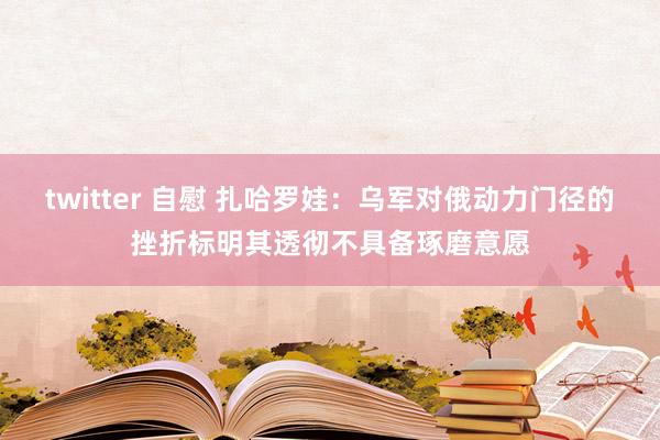 twitter 自慰 扎哈罗娃：乌军对俄动力门径的挫折标明其透彻不具备琢磨意愿