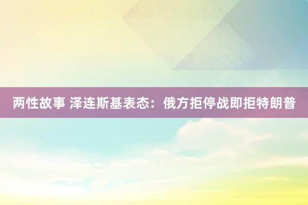 两性故事 泽连斯基表态：俄方拒停战即拒特朗普