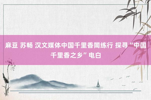 麻豆 苏畅 汉文媒体中国千里香闇练行 探寻“中国千里香之乡”电白