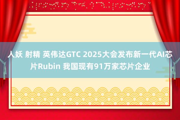 人妖 射精 英伟达GTC 2025大会发布新一代AI芯片Rubin 我国现有91万家芯片企业