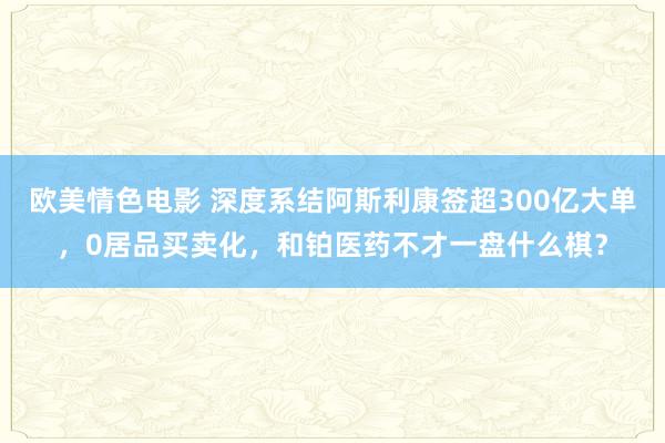 欧美情色电影 深度系结阿斯利康签超300亿大单，0居品买卖化，和铂医药不才一盘什么棋？