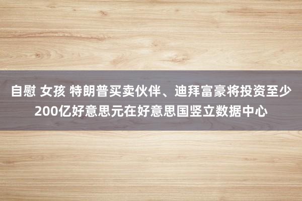 自慰 女孩 特朗普买卖伙伴、迪拜富豪将投资至少200亿好意思元在好意思国竖立数据中心