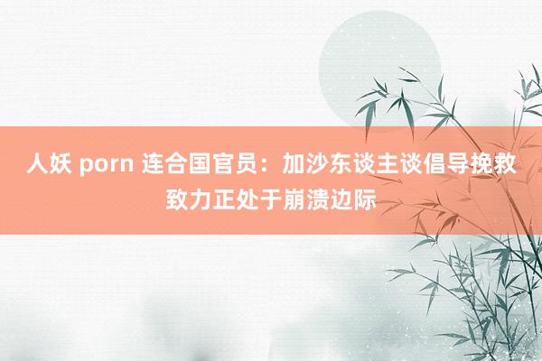 人妖 porn 连合国官员：加沙东谈主谈倡导挽救致力正处于崩溃边际