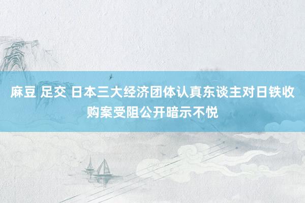 麻豆 足交 日本三大经济团体认真东谈主对日铁收购案受阻公开暗示不悦