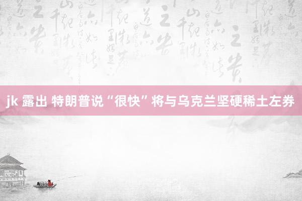 jk 露出 特朗普说“很快”将与乌克兰坚硬稀土左券