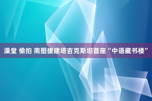 澡堂 偷拍 南图援建塔吉克斯坦首座“中语藏书楼”